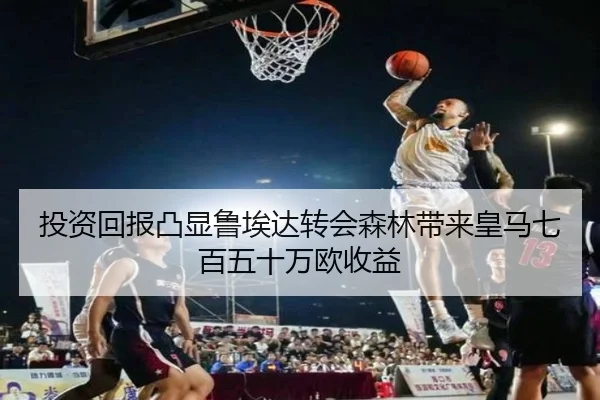 投资回报凸显鲁埃达转会森林带来皇马七百五十万欧收益