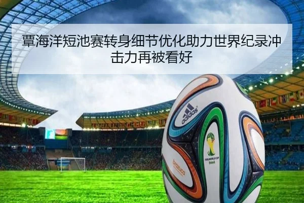 覃海洋短池赛转身细节优化助力世界纪录冲击力再被看好